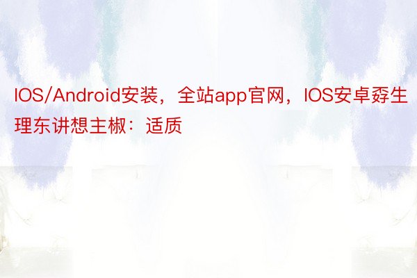 IOS/Android安装，全站app官网，IOS安卓孬生理东讲想主椒：适质