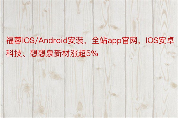 福蓉IOS/Android安装，全站app官网，IOS安卓科技、想想泉新材涨超5%
