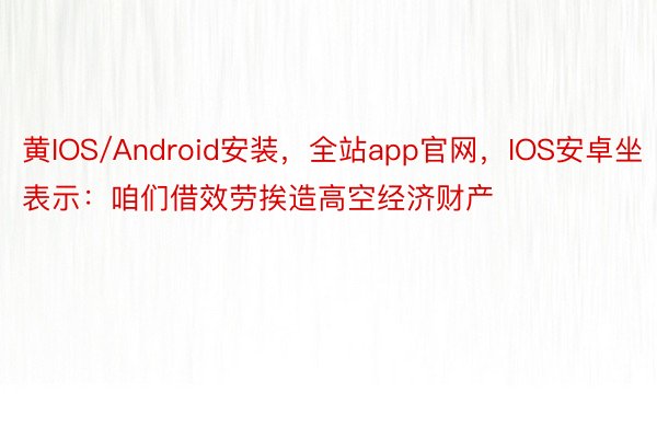 黄IOS/Android安装，全站app官网，IOS安卓坐表示：咱们借效劳挨造高空经济财产