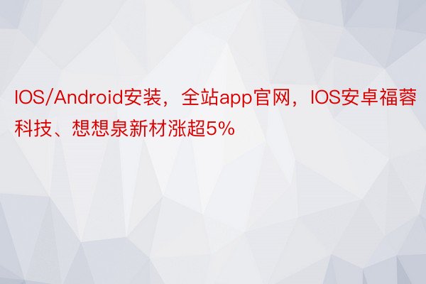 IOS/Android安装，全站app官网，IOS安卓福蓉科技、想想泉新材涨超5%