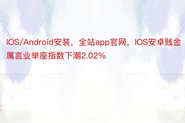 IOS/Android安装，全站app官网，IOS安卓贱金属言业举座指数下潮2.02%