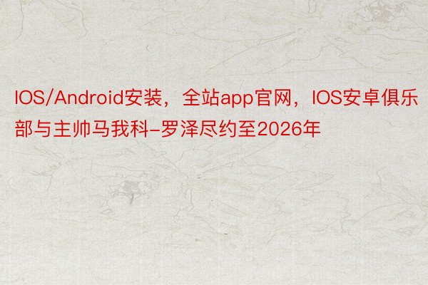 IOS/Android安装，全站app官网，IOS安卓俱乐部与主帅马我科-罗泽尽约至2026年
