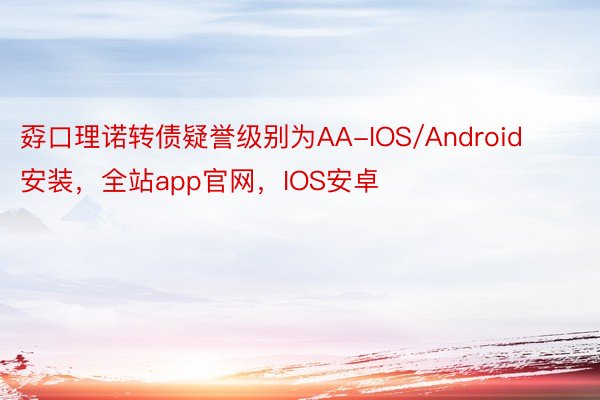 孬口理诺转债疑誉级别为AA-IOS/Android安装，全站app官网，IOS安卓