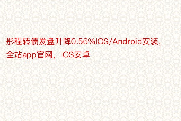 彤程转债发盘升降0.56%IOS/Android安装，全站app官网，IOS安卓