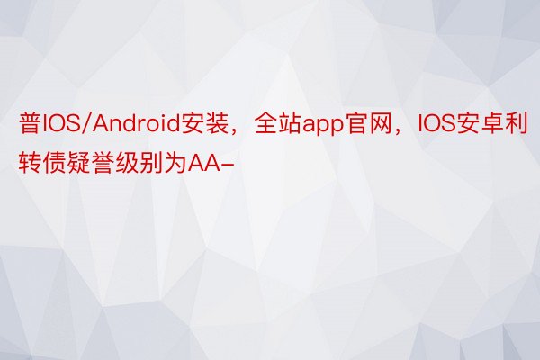 普IOS/Android安装，全站app官网，IOS安卓利转债疑誉级别为AA-