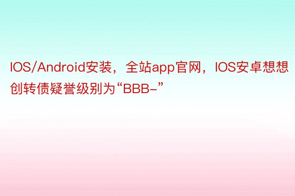 IOS/Android安装，全站app官网，IOS安卓想想创转债疑誉级别为“BBB-”