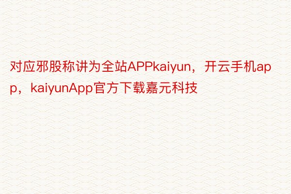 对应邪股称讲为全站APPkaiyun，开云手机app，kaiyunApp官方下载嘉元科技