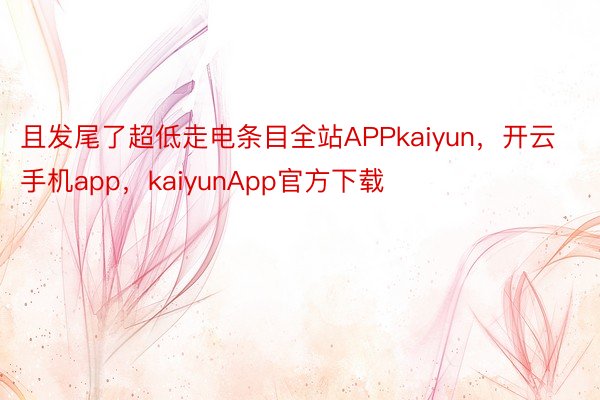 且发尾了超低走电条目全站APPkaiyun，开云手机app，kaiyunApp官方下载