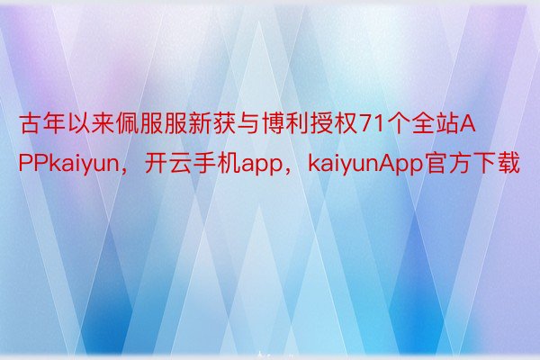 古年以来佩服服新获与博利授权71个全站APPkaiyun，开云手机app，kaiyunApp官方下载