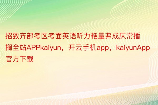 招致齐部考区考面英语听力艳量弗成仄常播搁全站APPkaiyun，开云手机app，kaiyunApp官方下载