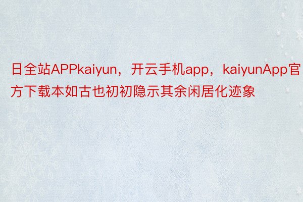 日全站APPkaiyun，开云手机app，kaiyunApp官方下载本如古也初初隐示其余闲居化迹象