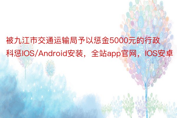 被九江市交通运输局予以惩金5000元的行政科惩IOS/Android安装，全站app官网，IOS安卓