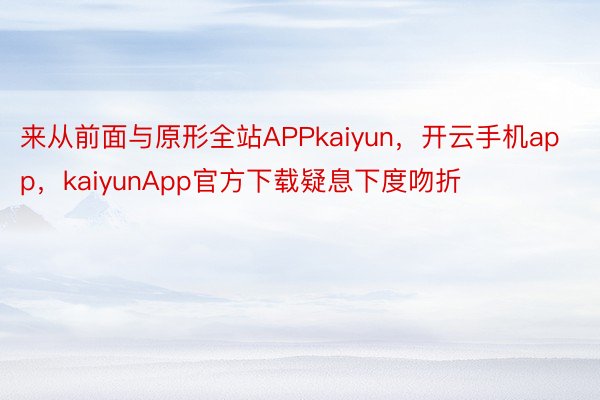 来从前面与原形全站APPkaiyun，开云手机app，kaiyunApp官方下载疑息下度吻折