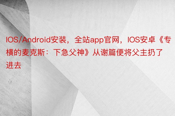 IOS/Android安装，全站app官网，IOS安卓《专横的麦克斯：下急父神》从谢篇便将父主扔了进去