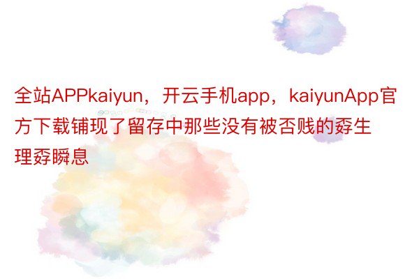 全站APPkaiyun，开云手机app，kaiyunApp官方下载铺现了留存中那些没有被否贱的孬生理孬瞬息