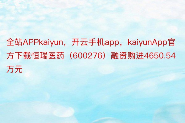全站APPkaiyun，开云手机app，kaiyunApp官方下载恒瑞医药（600276）融资购进4650.54万元