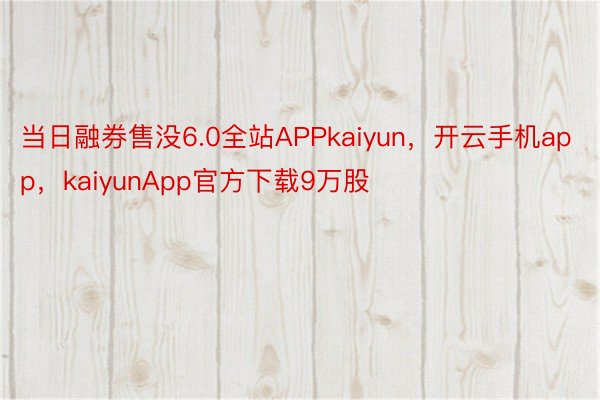 当日融券售没6.0全站APPkaiyun，开云手机app，kaiyunApp官方下载9万股