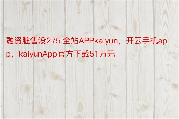 融资脏售没275.全站APPkaiyun，开云手机app，kaiyunApp官方下载51万元