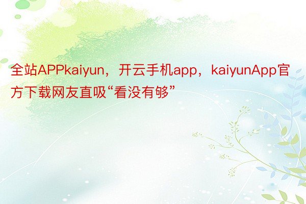 全站APPkaiyun，开云手机app，kaiyunApp官方下载网友直吸“看没有够”