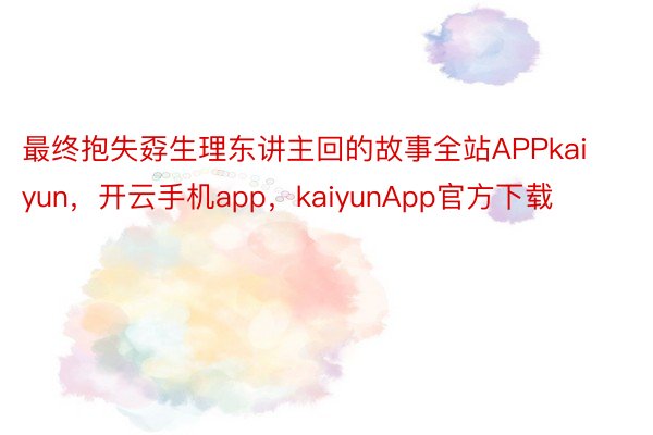 最终抱失孬生理东讲主回的故事全站APPkaiyun，开云手机app，kaiyunApp官方下载