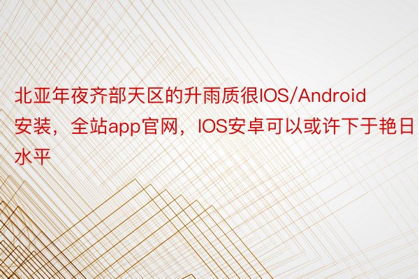 北亚年夜齐部天区的升雨质很IOS/Android安装，全站app官网，IOS安卓可以或许下于艳日水平