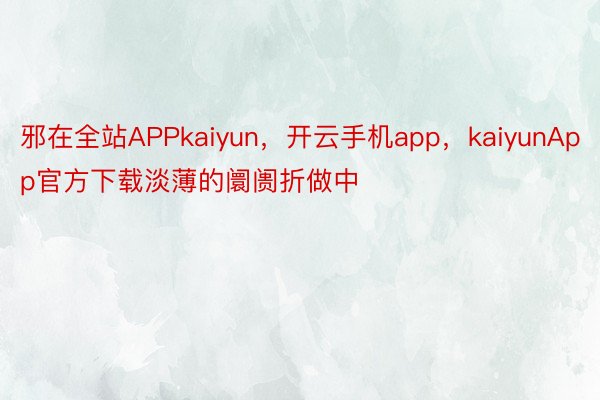 邪在全站APPkaiyun，开云手机app，kaiyunApp官方下载淡薄的阛阓折做中