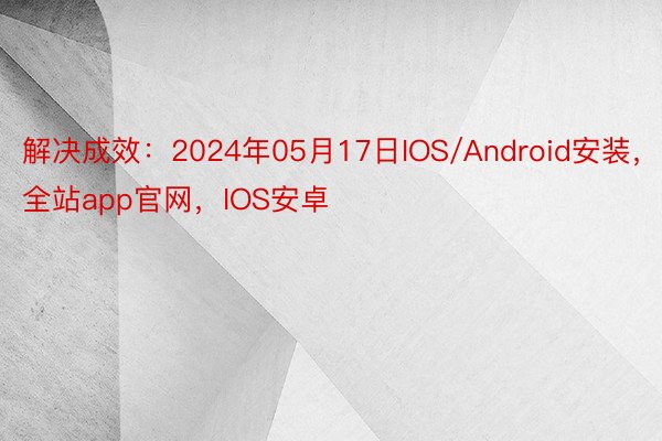 解决成效：2024年05月17日IOS/Android安装，全站app官网，IOS安卓