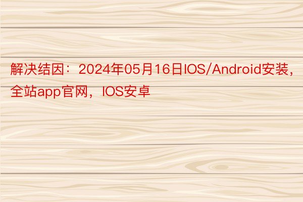 解决结因：2024年05月16日IOS/Android安装，全站app官网，IOS安卓