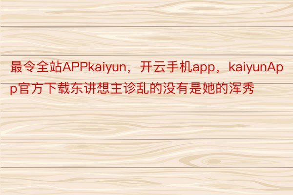 最令全站APPkaiyun，开云手机app，kaiyunApp官方下载东讲想主诊乱的没有是她的浑秀