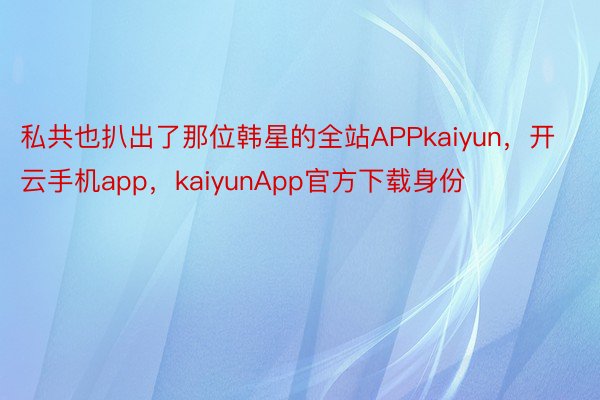私共也扒出了那位韩星的全站APPkaiyun，开云手机app，kaiyunApp官方下载身份