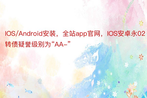 IOS/Android安装，全站app官网，IOS安卓永02转债疑誉级别为“AA-”