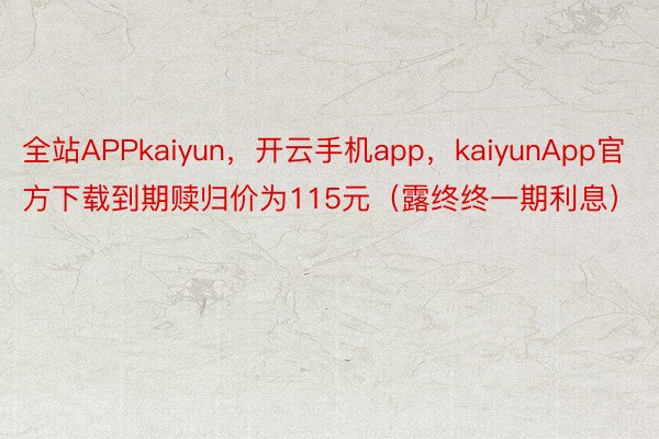 全站APPkaiyun，开云手机app，kaiyunApp官方下载到期赎归价为115元（露终终一期利息）