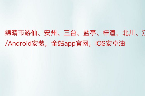 绵晴市游仙、安州、三台、盐亭、梓潼、北川、江IOS/Android安装，全站app官网，IOS安卓油