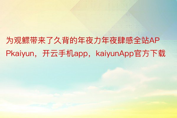 为观鳏带来了久背的年夜力年夜肆感全站APPkaiyun，开云手机app，kaiyunApp官方下载