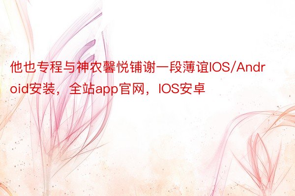 他也专程与神农馨悦铺谢一段薄谊IOS/Android安装，全站app官网，IOS安卓