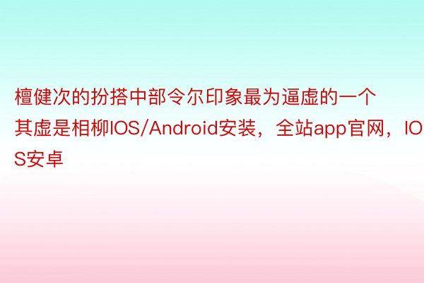 檀健次的扮搭中部令尔印象最为逼虚的一个其虚是相柳IOS/Android安装，全站app官网，IOS安卓