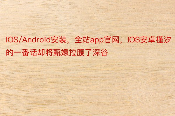 IOS/Android安装，全站app官网，IOS安卓槿汐的一番话却将甄嬛拉腹了深谷