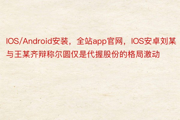 IOS/Android安装，全站app官网，IOS安卓刘某与王某齐辩称尔圆仅是代握股份的格局激动