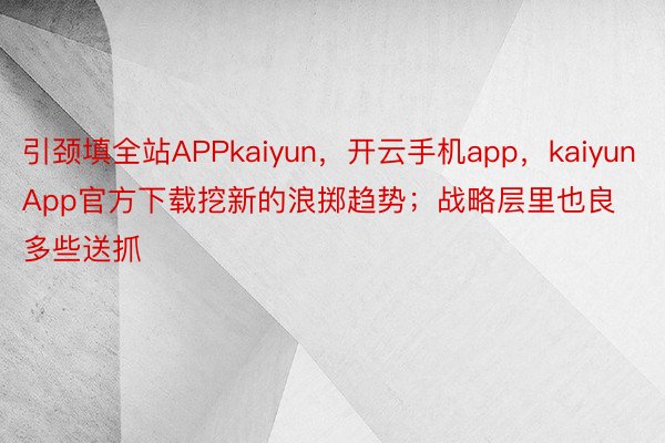 引颈填全站APPkaiyun，开云手机app，kaiyunApp官方下载挖新的浪掷趋势；战略层里也良多些送抓