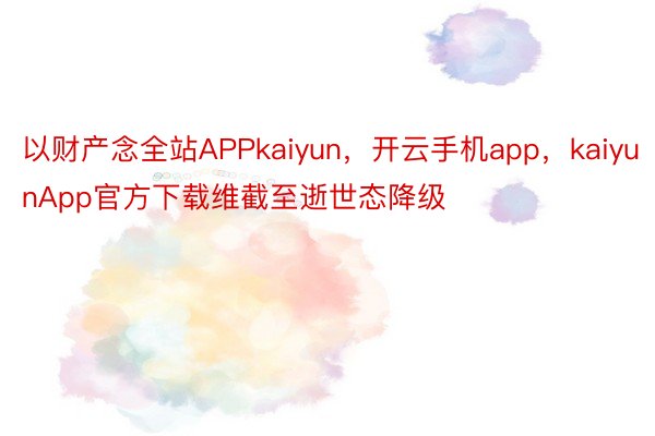 以财产念全站APPkaiyun，开云手机app，kaiyunApp官方下载维截至逝世态降级