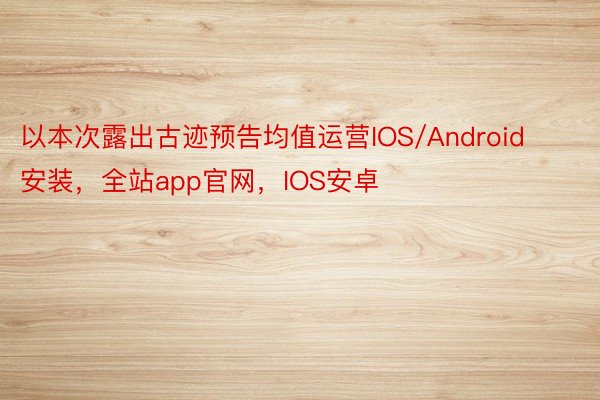 以本次露出古迹预告均值运营IOS/Android安装，全站app官网，IOS安卓