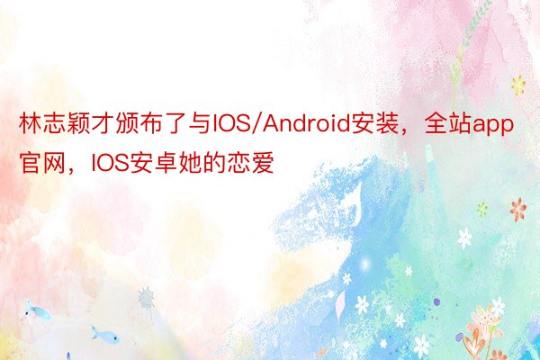 林志颖才颁布了与IOS/Android安装，全站app官网，IOS安卓她的恋爱