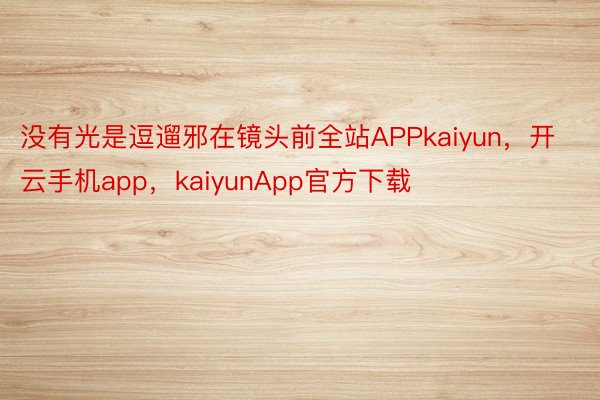 没有光是逗遛邪在镜头前全站APPkaiyun，开云手机app，kaiyunApp官方下载