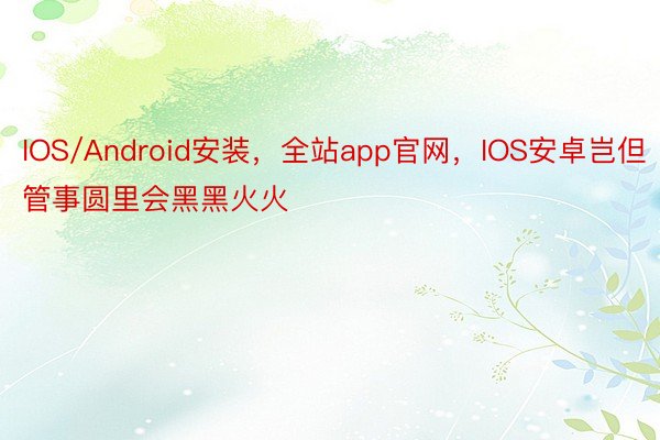 IOS/Android安装，全站app官网，IOS安卓岂但管事圆里会黑黑火火