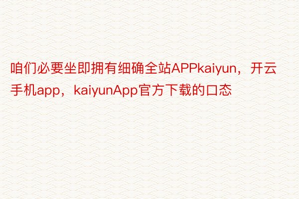 咱们必要坐即拥有细确全站APPkaiyun，开云手机app，kaiyunApp官方下载的口态