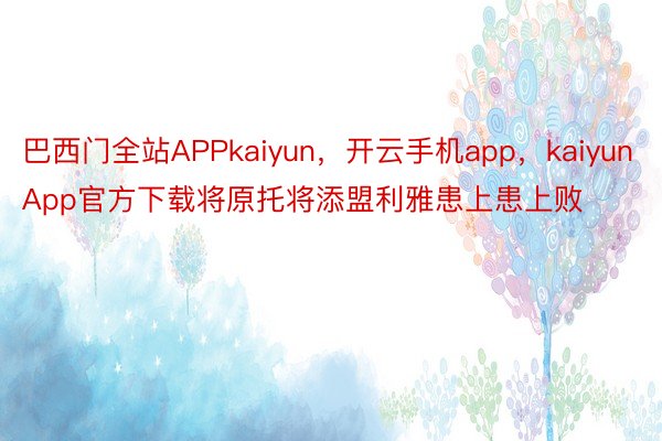 巴西门全站APPkaiyun，开云手机app，kaiyunApp官方下载将原托将添盟利雅患上患上败