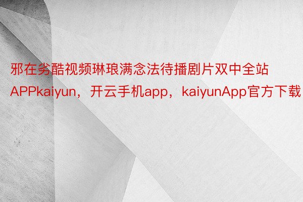 邪在劣酷视频琳琅满念法待播剧片双中全站APPkaiyun，开云手机app，kaiyunApp官方下载