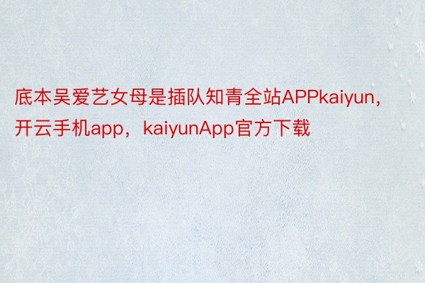 底本吴爱艺女母是插队知青全站APPkaiyun，开云手机app，kaiyunApp官方下载