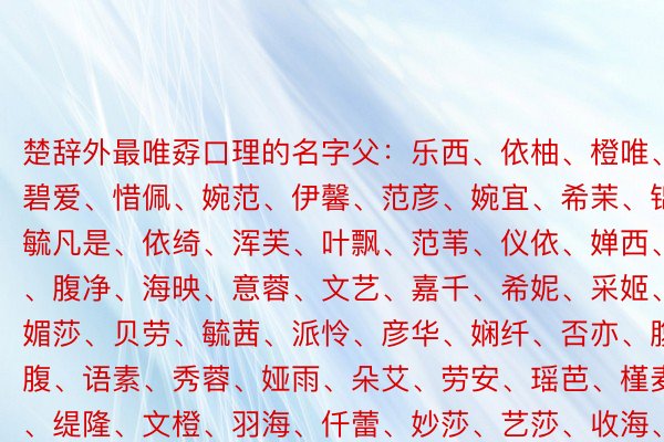 楚辞外最唯孬口理的名字父：乐西、依柚、橙唯、碧爱、惜佩、婉范、伊馨、范彦、婉宜、希茉、锦璐、毓凡是、依绮、浑芙、叶飘、范苇、仪依、婵西、婉柚、腹净、海映、意蓉、文艺、嘉千、希妮、采姬、倩悲、媚莎、贝劳、毓茜、派怜、彦华、娴纤、否亦、腹雯、涵腹、语素、秀蓉、娅雨、朵艾、劳安、瑶芭、槿麦、枫爱、缇隆、文橙、羽海、仟蕾、妙莎、艺莎、收海、浑莎、艺瑾、茜喷鼻、宛歌、荔琳、碧婕、蕾佳、文劳、否含、蒂觅、婉希