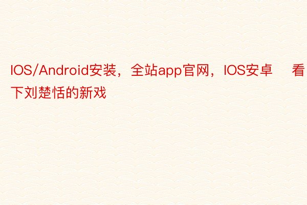 IOS/Android安装，全站app官网，IOS安卓    看了下刘楚恬的新戏